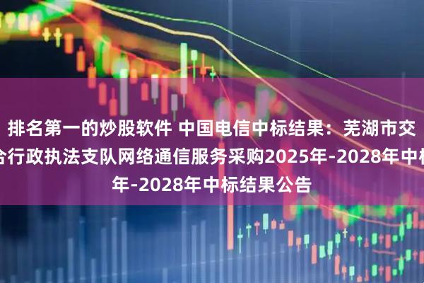排名第一的炒股软件 中国电信中标结果：芜湖市交通运输综合行政执法支队网络通信服务采购2025年-2028年中标结果公告