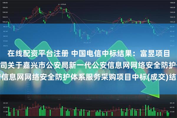 在线配资平台注册 中国电信中标结果：富昱项目管理咨询(嘉兴)有限公司关于嘉兴市公安局新一代公安信息网网络安全防护体系服务采购项目中标(成交)结果公告