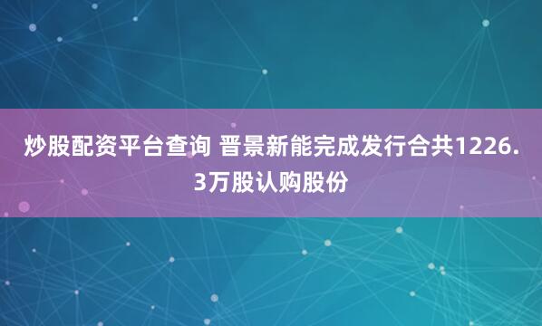 炒股配资平台查询 晋景新能完成发行合共1226.3万股认购股份