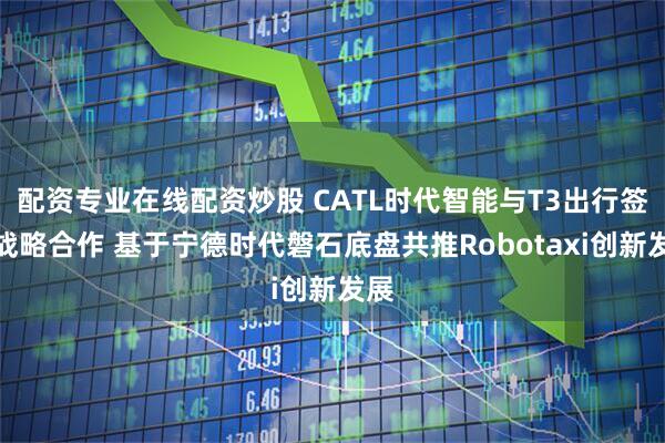 配资专业在线配资炒股 CATL时代智能与T3出行签署战略合作 基于宁德时代磐石底盘共推Robotaxi创新发展