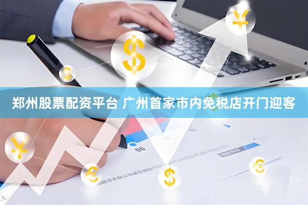 郑州股票配资平台 广州首家市内免税店开门迎客
