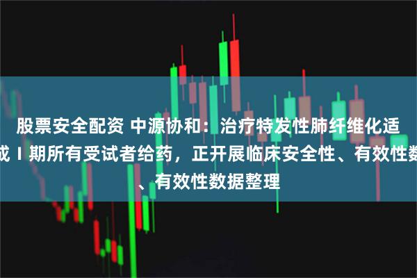 股票安全配资 中源协和：治疗特发性肺纤维化适应症完成Ⅰ期所有受试者给药，正开展临床安全性、有效性数据整理