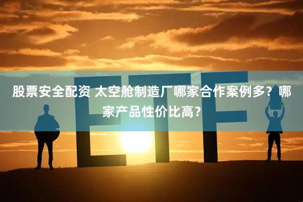 股票安全配资 太空舱制造厂哪家合作案例多？哪家产品性价比高？
