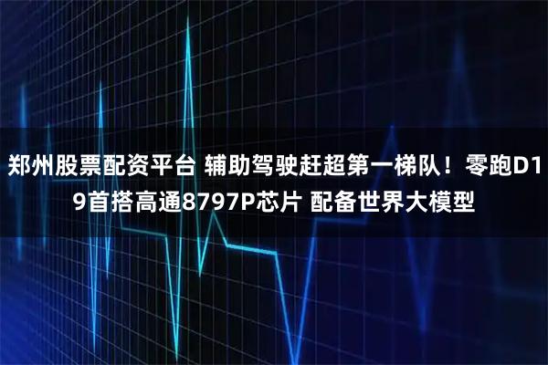 郑州股票配资平台 辅助驾驶赶超第一梯队！零跑D19首搭高通8797P芯片 配备世界大模型