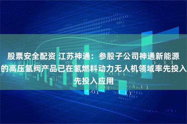 股票安全配资 江苏神通：参股子公司神通新能源开发的高压氢阀产品已在氢燃料动力无人机领域率先投入应用